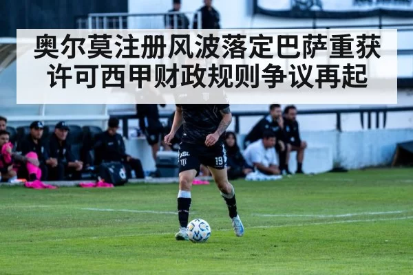 奥尔莫注册风波落定巴萨重获许可西甲财政规则争议再起