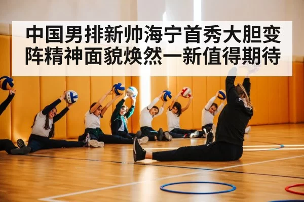 中国男排新帅海宁首秀大胆变阵精神面貌焕然一新值得期待