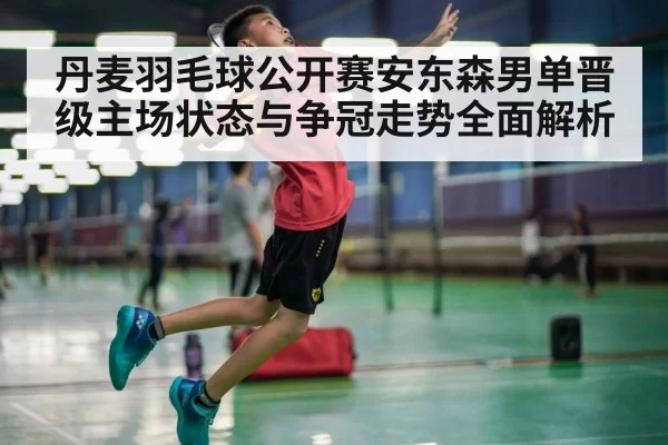 丹麦羽毛球公开赛安东森男单晋级主场状态与争冠走势全面解析